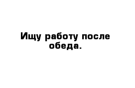 Ищу работу после обеда.